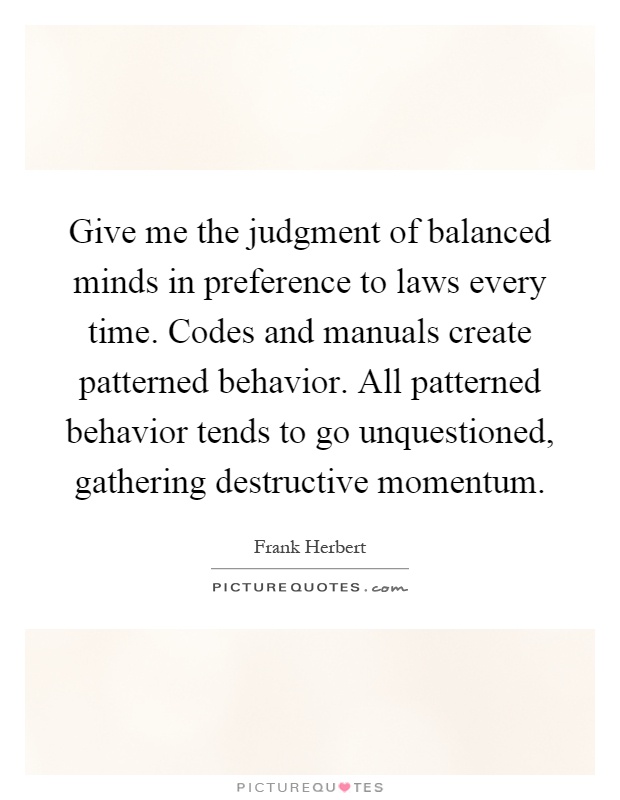 Give me the judgment of balanced minds in preference to laws every time. Codes and manuals create patterned behavior. All patterned behavior tends to go unquestioned, gathering destructive momentum Picture Quote #1