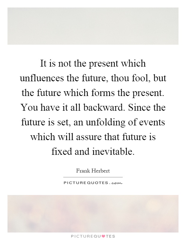 It is not the present which unfluences the future, thou fool, but the future which forms the present. You have it all backward. Since the future is set, an unfolding of events which will assure that future is fixed and inevitable Picture Quote #1