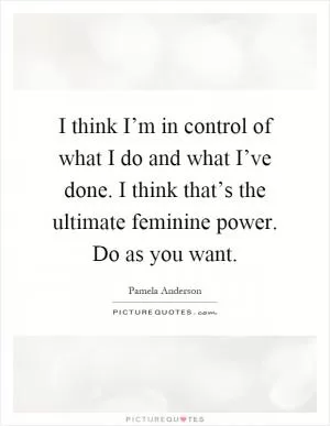 I think I’m in control of what I do and what I’ve done. I think that’s the ultimate feminine power. Do as you want Picture Quote #1