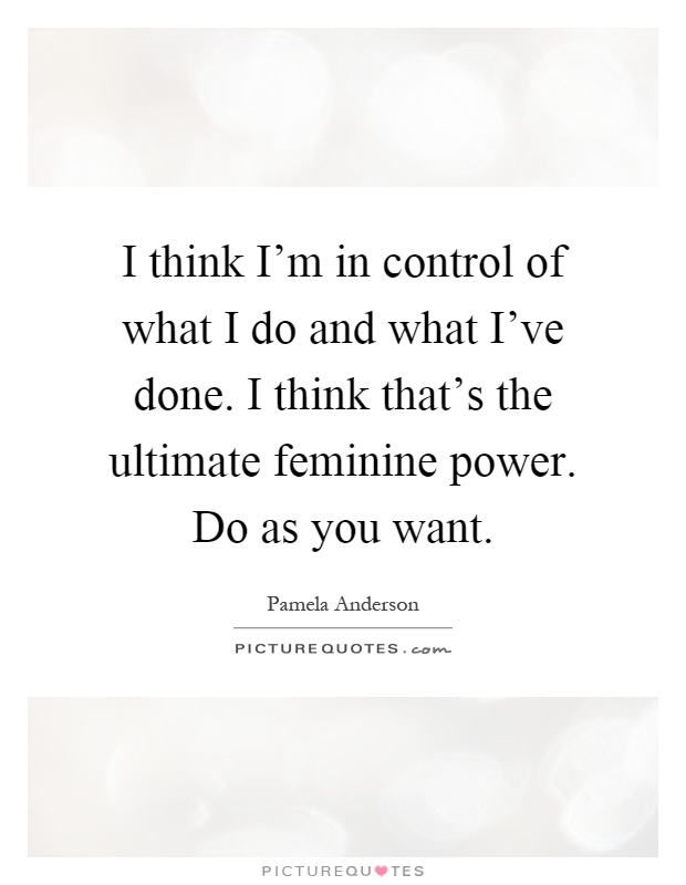 I think I'm in control of what I do and what I've done. I think that's the ultimate feminine power. Do as you want Picture Quote #1