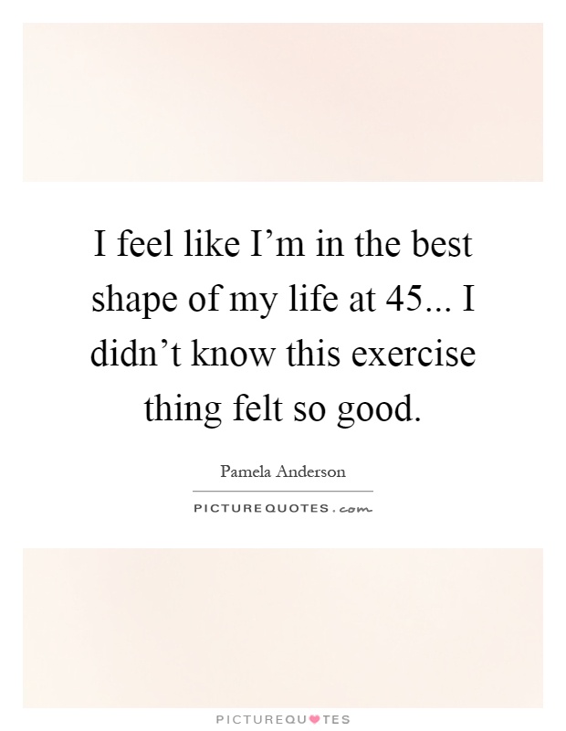I feel like I'm in the best shape of my life at 45... I didn't know this exercise thing felt so good Picture Quote #1