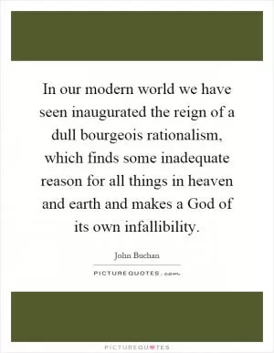 In our modern world we have seen inaugurated the reign of a dull bourgeois rationalism, which finds some inadequate reason for all things in heaven and earth and makes a God of its own infallibility Picture Quote #1
