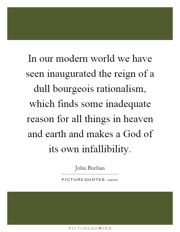 In our modern world we have seen inaugurated the reign of a dull bourgeois rationalism, which finds some inadequate reason for all things in heaven and earth and makes a God of its own infallibility Picture Quote #1