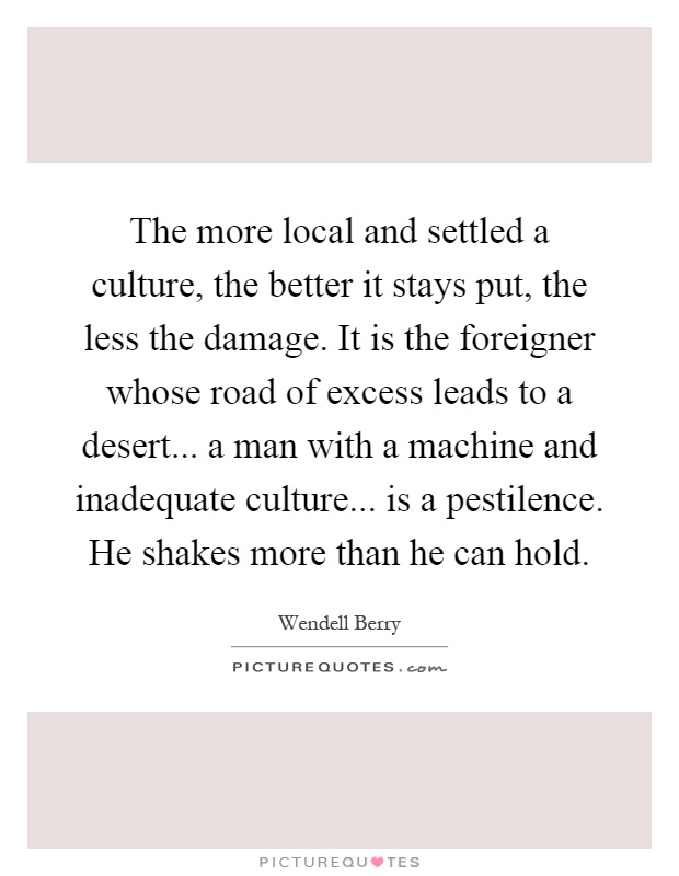 The more local and settled a culture, the better it stays put, the less the damage. It is the foreigner whose road of excess leads to a desert... a man with a machine and inadequate culture... is a pestilence. He shakes more than he can hold Picture Quote #1