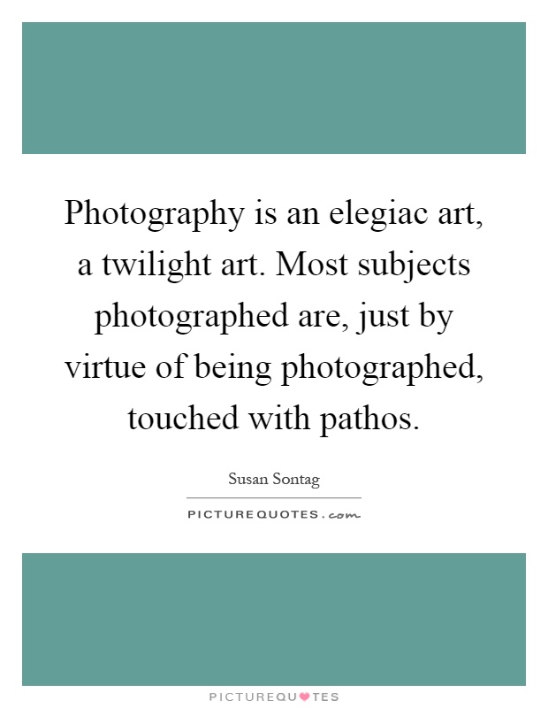 Photography is an elegiac art, a twilight art. Most subjects photographed are, just by virtue of being photographed, touched with pathos Picture Quote #1