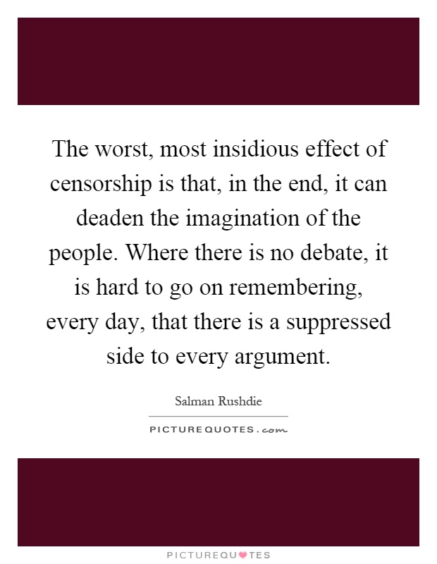 The worst, most insidious effect of censorship is that, in the end, it can deaden the imagination of the people. Where there is no debate, it is hard to go on remembering, every day, that there is a suppressed side to every argument Picture Quote #1