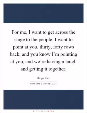For me, I want to get across the stage to the people. I want to point at you, thirty, forty rows back, and you know I’m pointing at you, and we’re having a laugh and getting it together Picture Quote #1
