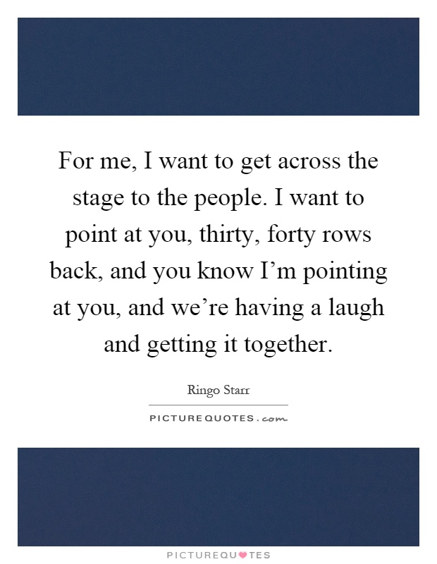 For me, I want to get across the stage to the people. I want to point at you, thirty, forty rows back, and you know I'm pointing at you, and we're having a laugh and getting it together Picture Quote #1