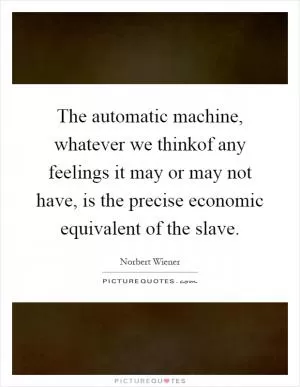 The automatic machine, whatever we thinkof any feelings it may or may not have, is the precise economic equivalent of the slave Picture Quote #1