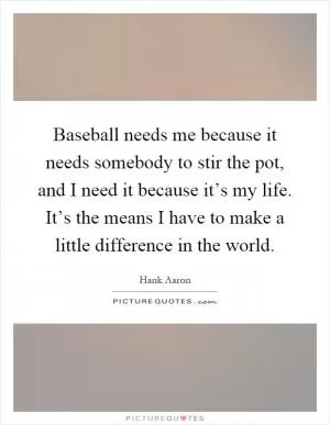 Baseball needs me because it needs somebody to stir the pot, and I need it because it’s my life. It’s the means I have to make a little difference in the world Picture Quote #1