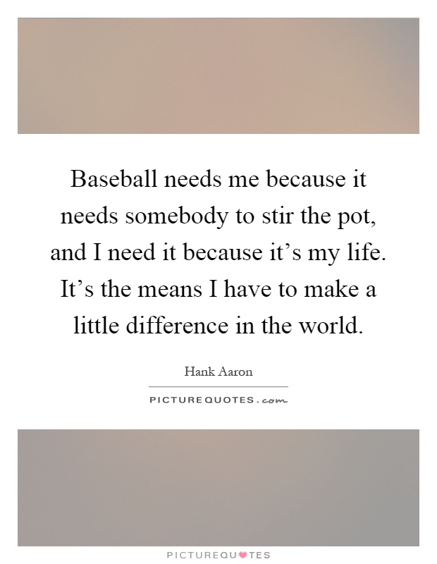 Baseball needs me because it needs somebody to stir the pot, and I need it because it's my life. It's the means I have to make a little difference in the world Picture Quote #1