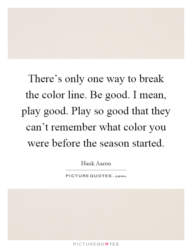 There's only one way to break the color line. Be good. I mean, play good. Play so good that they can't remember what color you were before the season started Picture Quote #1