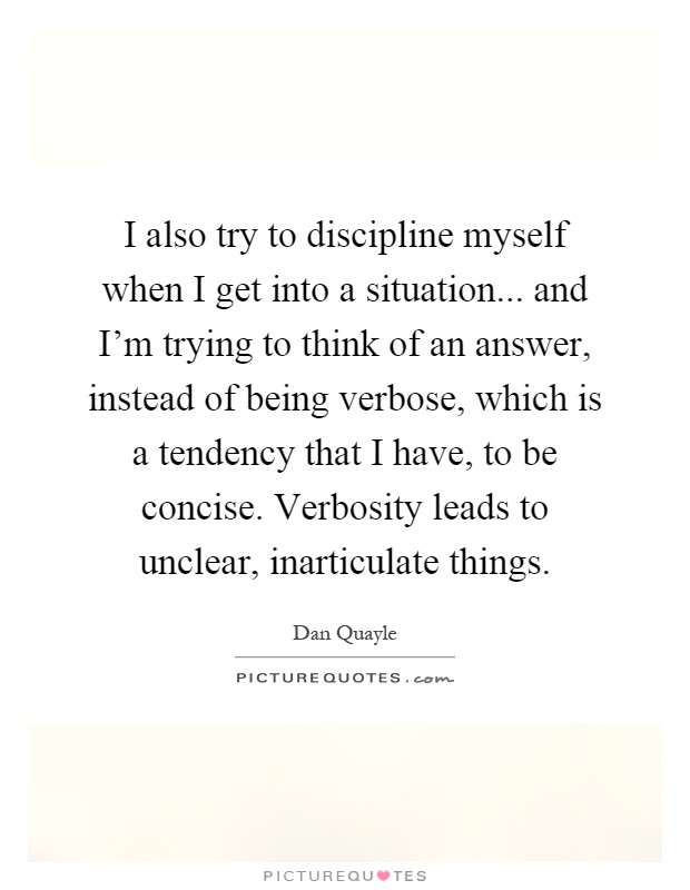 I also try to discipline myself when I get into a situation... and I'm trying to think of an answer, instead of being verbose, which is a tendency that I have, to be concise. Verbosity leads to unclear, inarticulate things Picture Quote #1