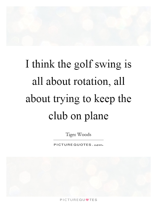 I think the golf swing is all about rotation, all about trying to keep the club on plane Picture Quote #1