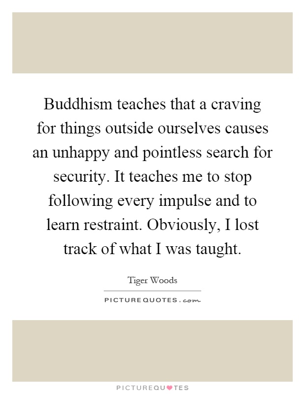Buddhism teaches that a craving for things outside ourselves causes an unhappy and pointless search for security. It teaches me to stop following every impulse and to learn restraint. Obviously, I lost track of what I was taught Picture Quote #1