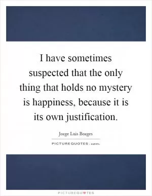 I have sometimes suspected that the only thing that holds no mystery is happiness, because it is its own justification Picture Quote #1