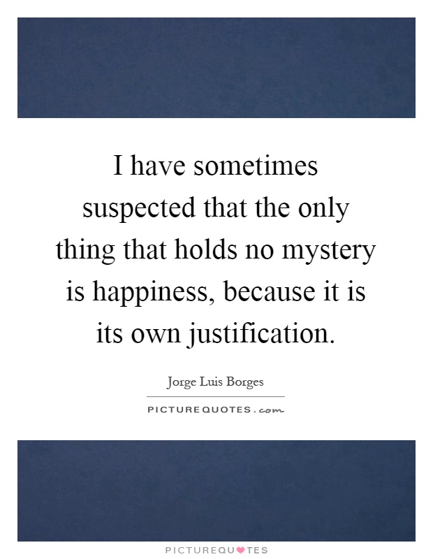 I have sometimes suspected that the only thing that holds no mystery is happiness, because it is its own justification Picture Quote #1