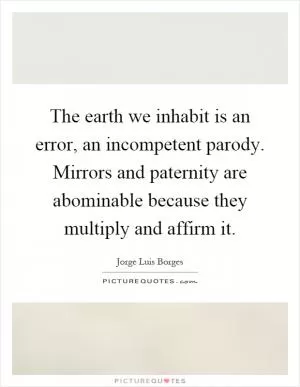 The earth we inhabit is an error, an incompetent parody. Mirrors and paternity are abominable because they multiply and affirm it Picture Quote #1