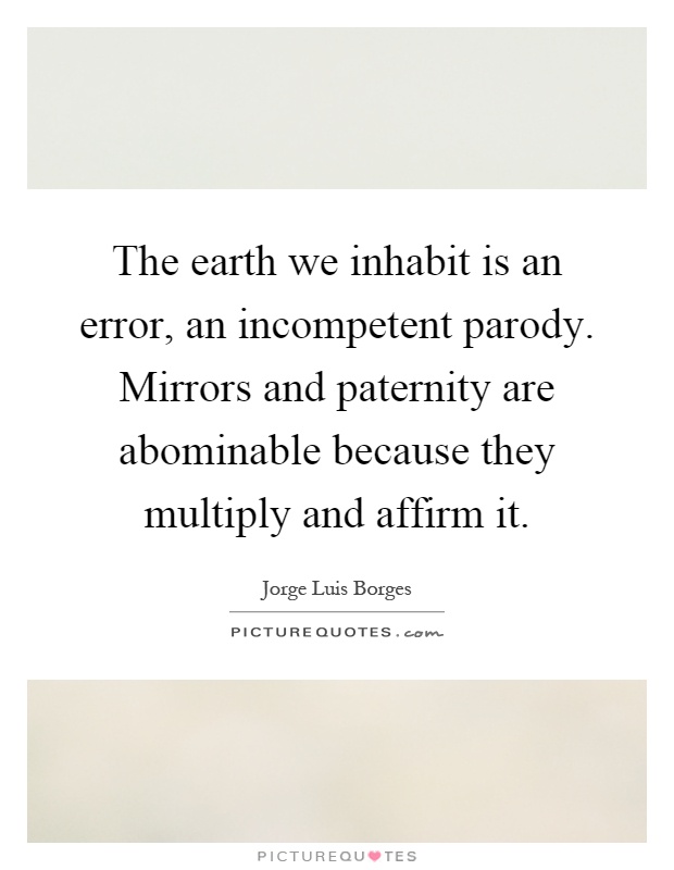 The earth we inhabit is an error, an incompetent parody. Mirrors and paternity are abominable because they multiply and affirm it Picture Quote #1
