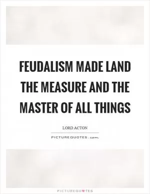 Feudalism made land the measure and the master of all things Picture Quote #1