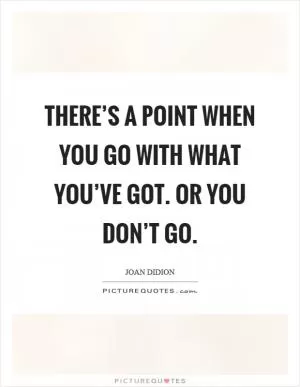 There’s a point when you go with what you’ve got. Or you don’t go Picture Quote #1