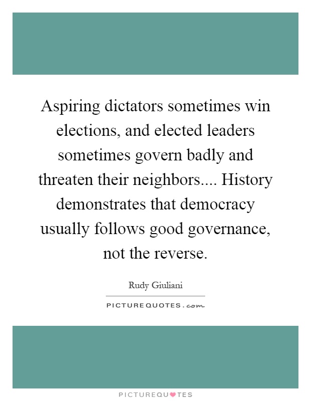 Aspiring dictators sometimes win elections, and elected leaders sometimes govern badly and threaten their neighbors.... History demonstrates that democracy usually follows good governance, not the reverse Picture Quote #1