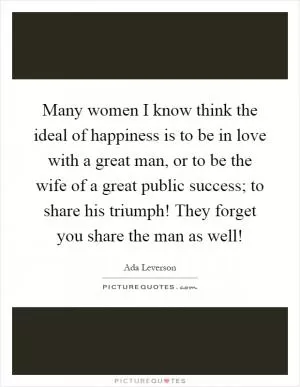 Many women I know think the ideal of happiness is to be in love with a great man, or to be the wife of a great public success; to share his triumph! They forget you share the man as well! Picture Quote #1