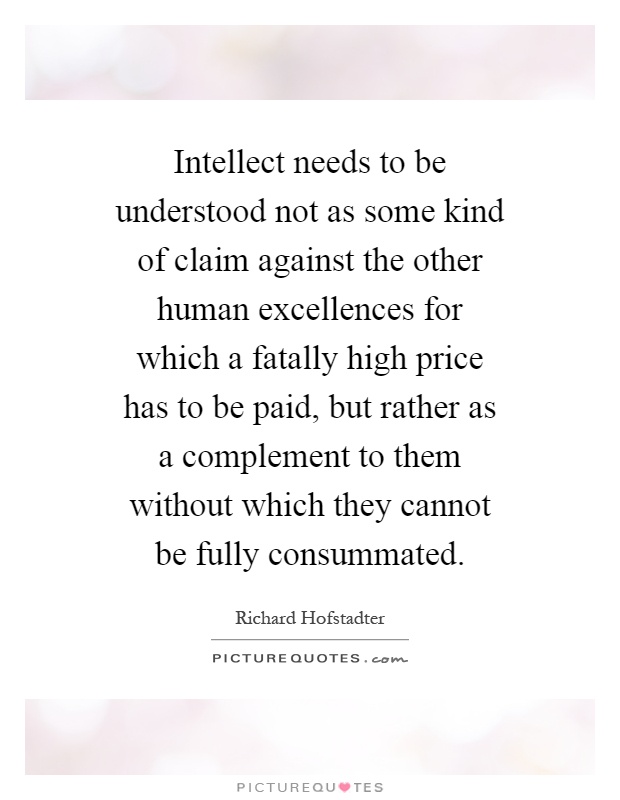 Intellect needs to be understood not as some kind of claim against the other human excellences for which a fatally high price has to be paid, but rather as a complement to them without which they cannot be fully consummated Picture Quote #1