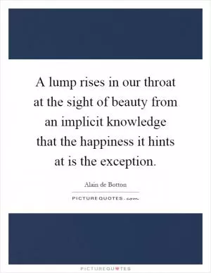 A lump rises in our throat at the sight of beauty from an implicit knowledge that the happiness it hints at is the exception Picture Quote #1