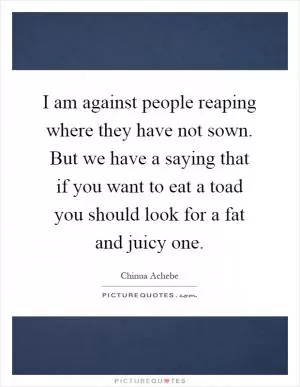 I am against people reaping where they have not sown. But we have a saying that if you want to eat a toad you should look for a fat and juicy one Picture Quote #1