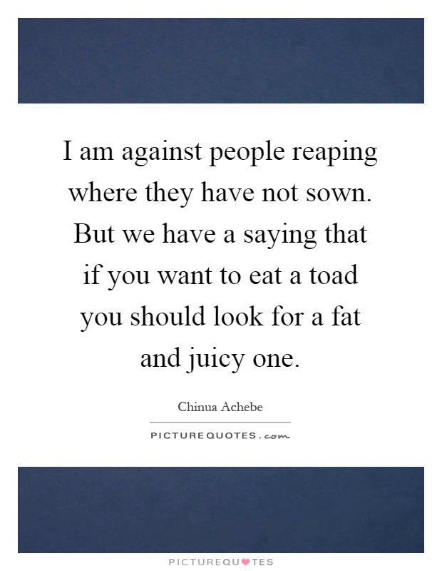 I am against people reaping where they have not sown. But we have a saying that if you want to eat a toad you should look for a fat and juicy one Picture Quote #1