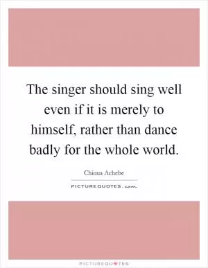 The singer should sing well even if it is merely to himself, rather than dance badly for the whole world Picture Quote #1