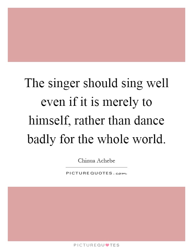 The singer should sing well even if it is merely to himself, rather than dance badly for the whole world Picture Quote #1