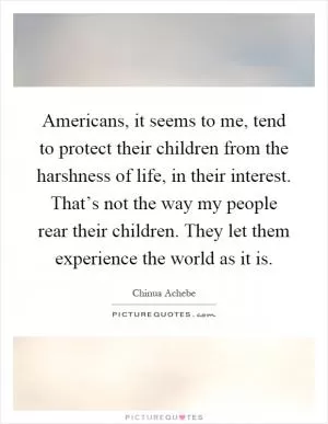 Americans, it seems to me, tend to protect their children from the harshness of life, in their interest. That’s not the way my people rear their children. They let them experience the world as it is Picture Quote #1