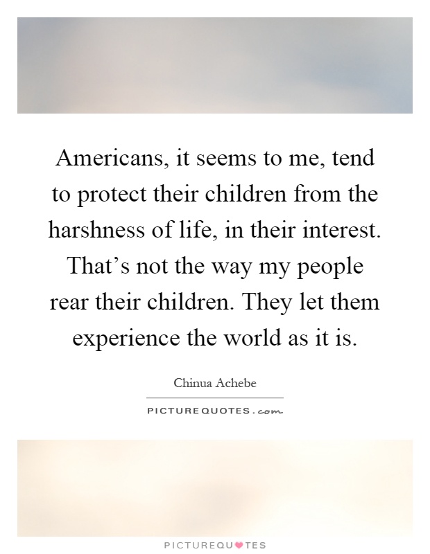 Americans, it seems to me, tend to protect their children from the harshness of life, in their interest. That's not the way my people rear their children. They let them experience the world as it is Picture Quote #1