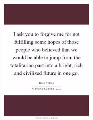 I ask you to forgive me for not fulfilling some hopes of those people who believed that we would be able to jump from the totalitarian past into a bright, rich and civilized future in one go Picture Quote #1