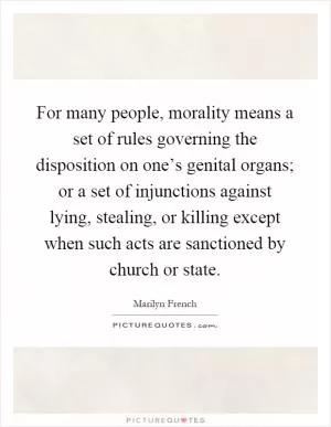 For many people, morality means a set of rules governing the disposition on one’s genital organs; or a set of injunctions against lying, stealing, or killing except when such acts are sanctioned by church or state Picture Quote #1