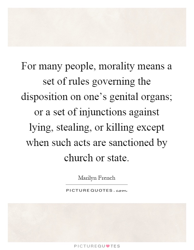 For many people, morality means a set of rules governing the disposition on one's genital organs; or a set of injunctions against lying, stealing, or killing except when such acts are sanctioned by church or state Picture Quote #1