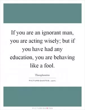 If you are an ignorant man, you are acting wisely; but if you have had any education, you are behaving like a fool Picture Quote #1