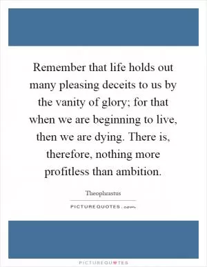 Remember that life holds out many pleasing deceits to us by the vanity of glory; for that when we are beginning to live, then we are dying. There is, therefore, nothing more profitless than ambition Picture Quote #1