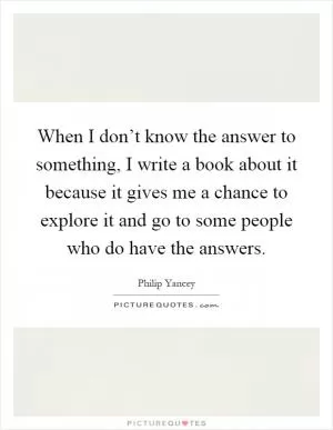 When I don’t know the answer to something, I write a book about it because it gives me a chance to explore it and go to some people who do have the answers Picture Quote #1