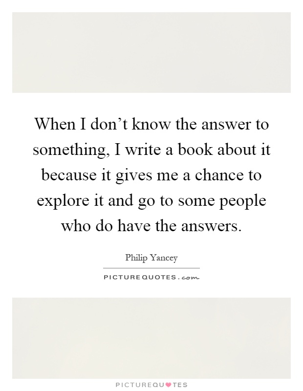When I don't know the answer to something, I write a book about it because it gives me a chance to explore it and go to some people who do have the answers Picture Quote #1