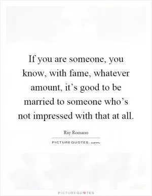 If you are someone, you know, with fame, whatever amount, it’s good to be married to someone who’s not impressed with that at all Picture Quote #1