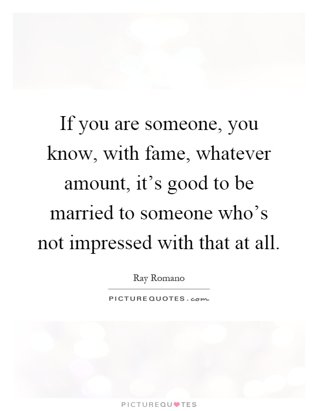 If you are someone, you know, with fame, whatever amount, it's good to be married to someone who's not impressed with that at all Picture Quote #1