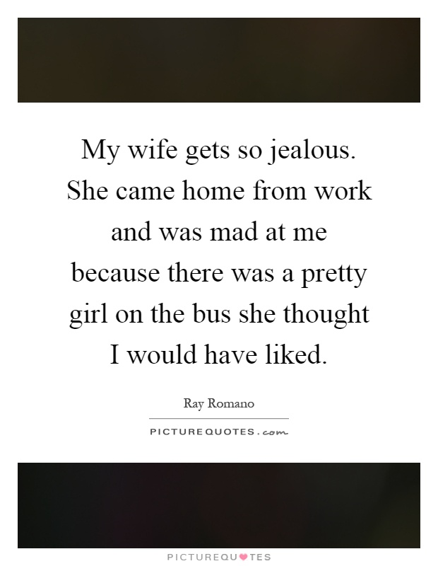 My wife gets so jealous. She came home from work and was mad at me because there was a pretty girl on the bus she thought I would have liked Picture Quote #1
