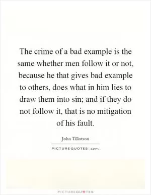 The crime of a bad example is the same whether men follow it or not, because he that gives bad example to others, does what in him lies to draw them into sin; and if they do not follow it, that is no mitigation of his fault Picture Quote #1