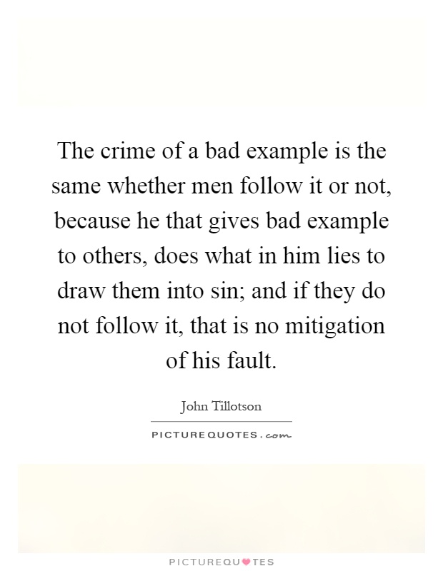 The crime of a bad example is the same whether men follow it or not, because he that gives bad example to others, does what in him lies to draw them into sin; and if they do not follow it, that is no mitigation of his fault Picture Quote #1