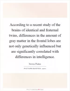 According to a recent study of the brains of identical and fraternal twins, differences in the amount of gray matter in the frontal lobes are not only genetically influenced but are significantly correlated with differences in intelligence Picture Quote #1