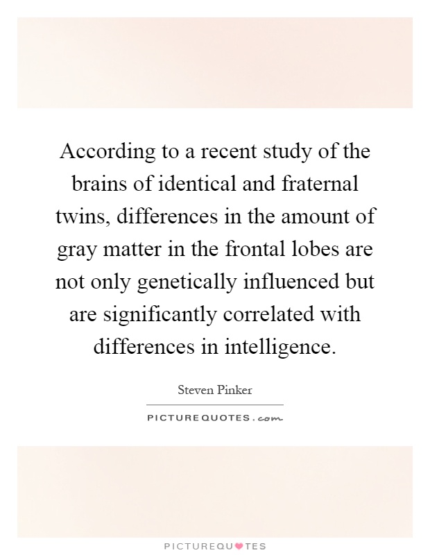 According to a recent study of the brains of identical and fraternal twins, differences in the amount of gray matter in the frontal lobes are not only genetically influenced but are significantly correlated with differences in intelligence Picture Quote #1