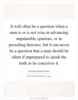 It will often be a question when a man is or is not wise in advancing unpalatable opinions, or in preaching heresies; but it can never be a question that a man should be silent if unprepared to speak the truth as he conceives it Picture Quote #1